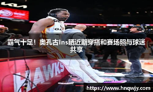 霸气十足！奥孔古Ins晒近期穿搭和赛场照与球迷共享